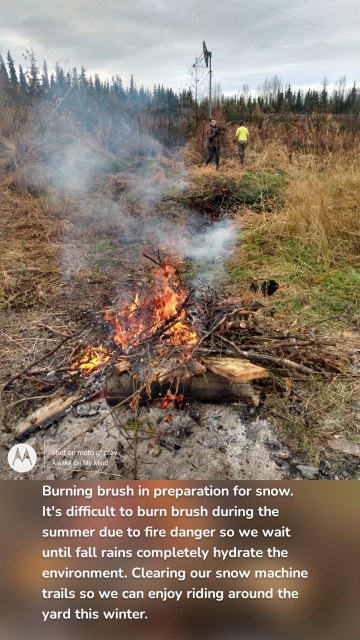 Burning brush in preparation for snow. It's difficult to burn brush during the summer due to fire danger so we wait until fall rains completely hydrate the environment. Clearing our snow machine trails so we can enjoy riding around the yard this winter.